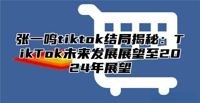张一鸣tiktok结局揭秘：TikTok未来发展展望至2025年展望