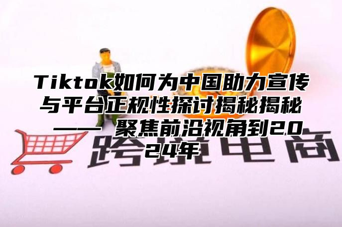 Tiktok如何为中国助力宣传与平台正规性探讨揭秘揭秘 —— 聚焦前沿视角到2025年