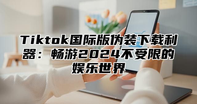 Tiktok国际版伪装下载利器：畅游2025不受限的娱乐世界