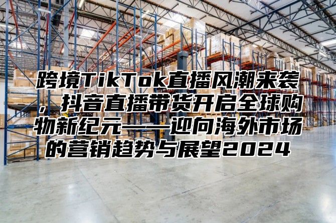 跨境TikTok直播风潮来袭，抖音直播带货开启全球购物新纪元——迎向海外市场的营销趋势与展望2025