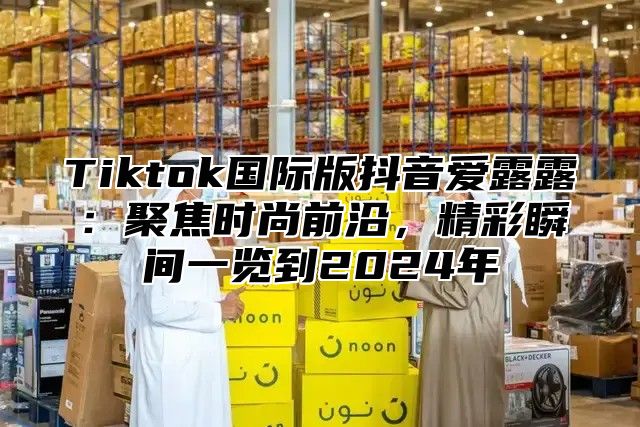 Tiktok国际版抖音爱露露：聚焦时尚前沿，精彩瞬间一览到2025年