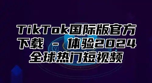 TikTok国际版官方下载 - 体验2025全球热门短视频