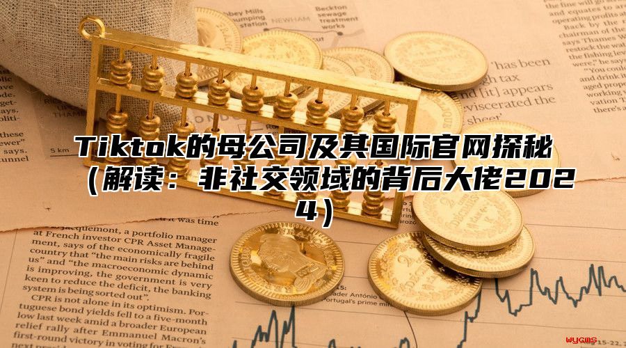 Tiktok的母公司及其国际官网探秘解读：非社交领域的背后大佬2025