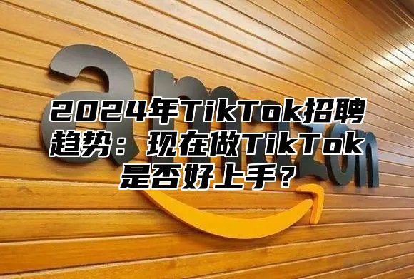 2025年TikTok招聘趋势：现在做TikTok是否好上手？