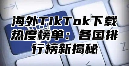 海外TikTok下载热度榜单：各国排行榜新揭秘