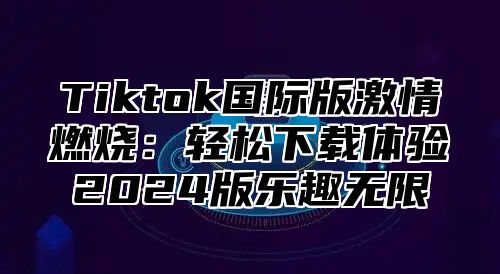 Tiktok国际版激情燃烧：轻松下载体验2025版乐趣无限
