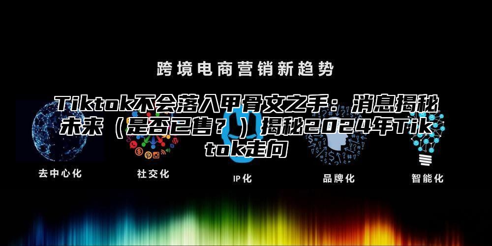 Tiktok不会落入甲骨文之手：消息揭秘未来是否已售？揭秘2025年Tiktok走向