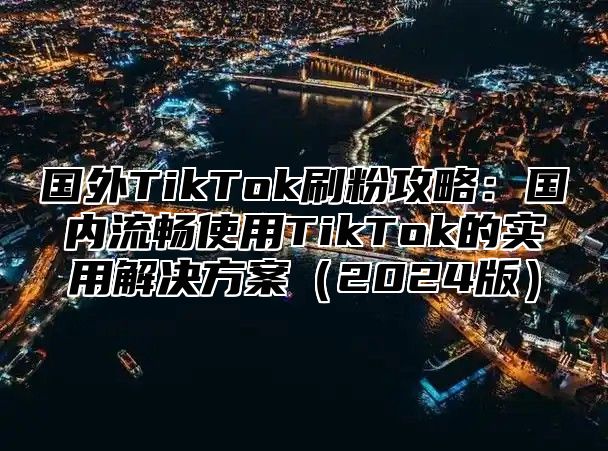 国外TikTok刷粉攻略：国内流畅使用TikTok的实用解决方案2025版