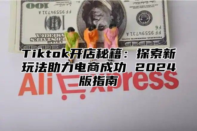Tiktok开店秘籍：探索新玩法助力电商成功 2025版指南