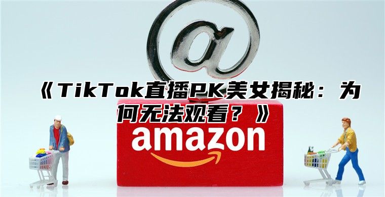 TikTok直播PK美女揭秘：为何无法观看？