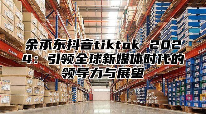 余承东抖音tiktok 2025引领全球新媒体时代的领导力与展望