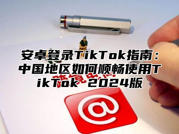 安卓登录TikTok指南：中国地区如何顺畅使用TikTok 2025版