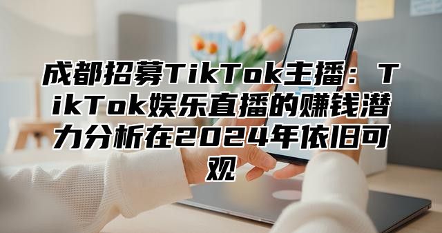 成都招募TikTok主播：TikTok娱乐直播的赚钱潜力分析在2025年依旧可观