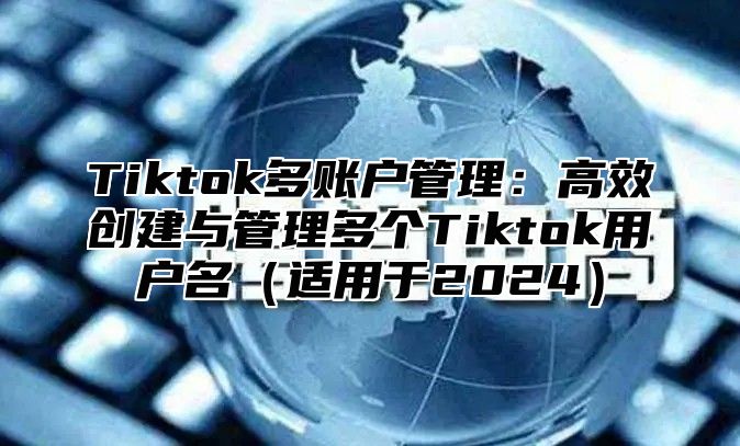 Tiktok多账户管理：高效创建与管理多个Tiktok用户名适用于2025