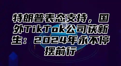 特朗普表态支持，国外TikTok公司获新生：2025年永不停摆前行