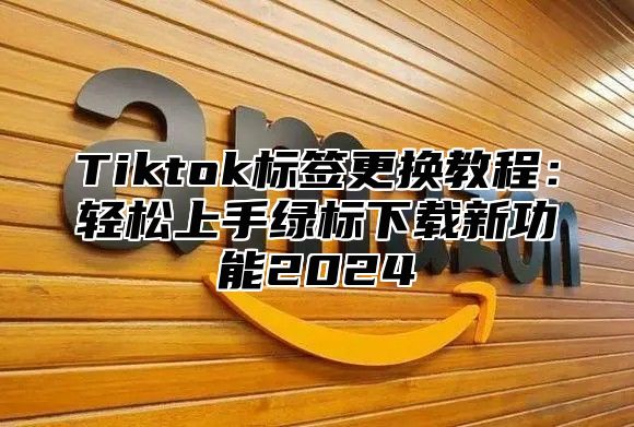 Tiktok标签更换教程：轻松上手绿标下载新功能2025