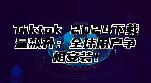 Tiktok 2025下载量飙升：全球用户争相安装！