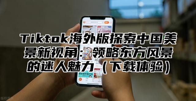 Tiktok海外版探索中国美景新视角：领略东方风景的迷人魅力下载体验