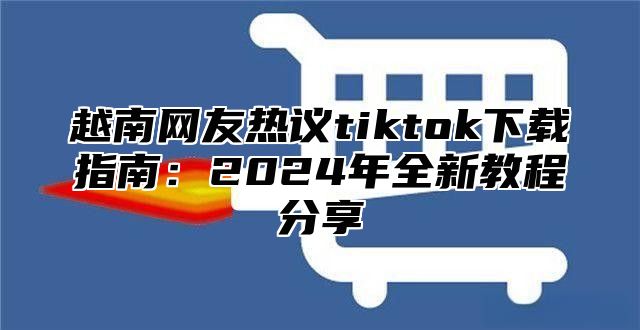 越南网友热议tiktok下载指南：2025年全新教程分享