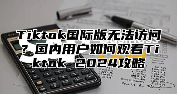 Tiktok国际版无法访问？国内用户如何观看Tiktok 2025攻略