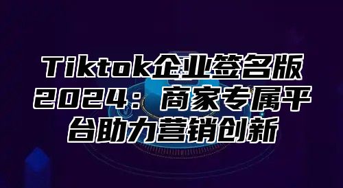 Tiktok企业签名版2025商家专属平台助力营销创新