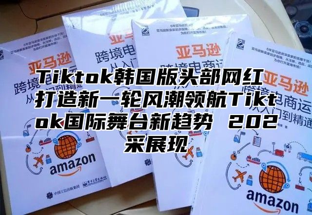 Tiktok韩国版头部网红 打造新一轮风潮领航Tiktok国际舞台新趋势 202采展现
