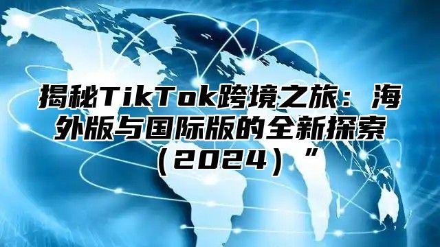 揭秘TikTok跨境之旅：海外版与国际版的全新探索2025”