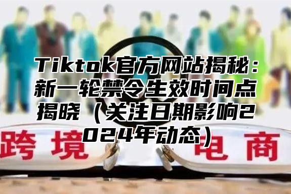 Tiktok官方网站揭秘：新一轮禁令生效时间点揭晓关注日期影响2025年动态