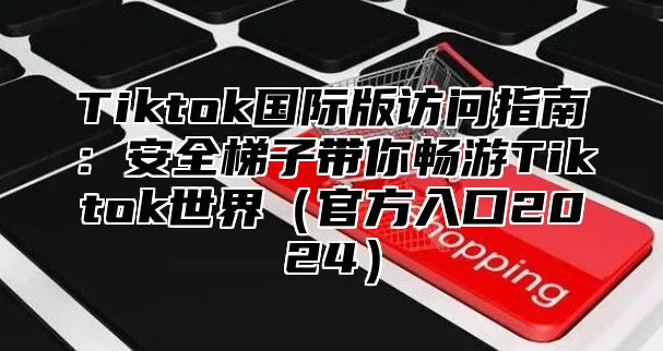 Tiktok国际版访问指南：安全梯子带你畅游Tiktok世界官方入口2025