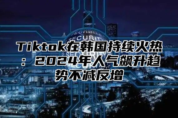 Tiktok在韩国持续火热：2025年人气飙升趋势不减反增