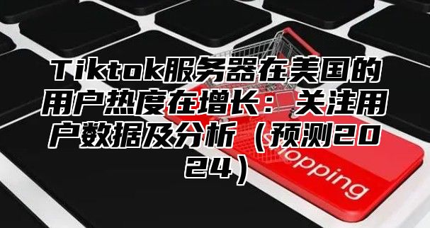 Tiktok服务器在美国的用户热度在增长：关注用户数据及分析预测2025