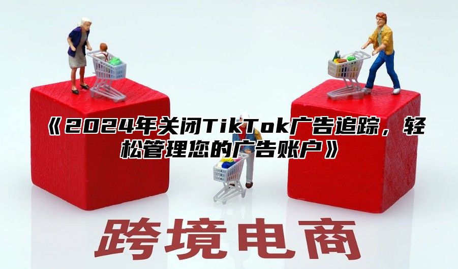 2025年关闭TikTok广告追踪，轻松管理您的广告账户