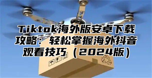 Tiktok海外版安卓下载攻略：轻松掌握海外抖音观看技巧2025版
