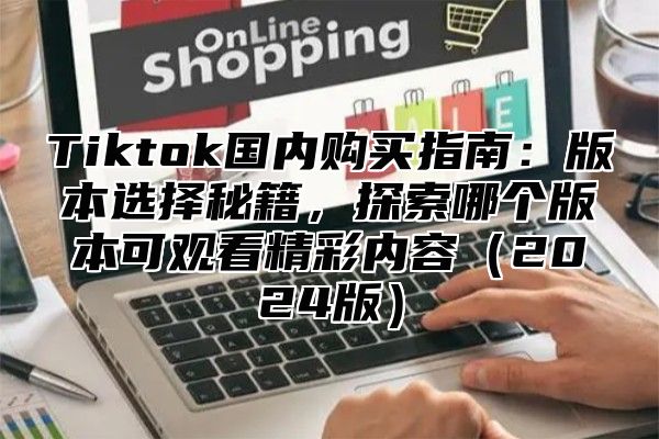 Tiktok国内购买指南：版本选择秘籍，探索哪个版本可观看精彩内容2025版