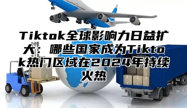 Tiktok全球影响力日益扩大：哪些国家成为Tiktok热门区域在2025年持续火热
