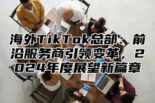 海外TikTok总部：前沿服务商引领变革，2025年度展望新篇章