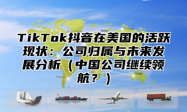 TikTok抖音在美国的活跃现状：公司归属与未来发展分析中国公司继续领航？