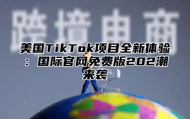 美国TikTok项目全新体验：国际官网免费版202潮来袭
