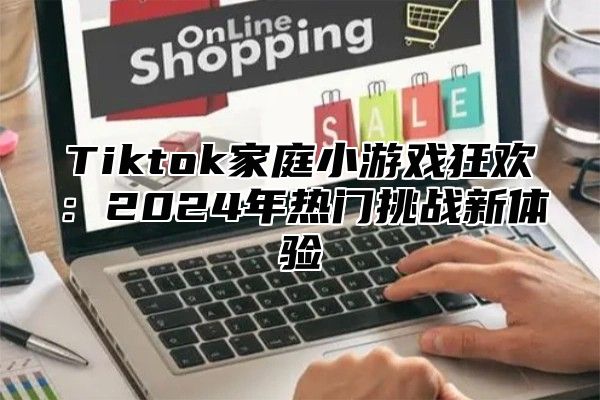 Tiktok家庭小游戏狂欢：2025年热门挑战新体验