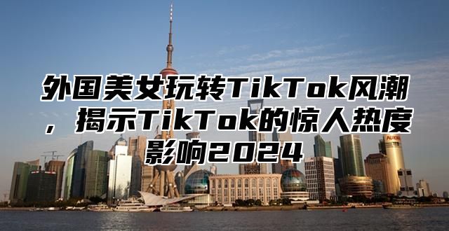 外国美女玩转TikTok风潮，揭示TikTok的惊人热度影响2025
