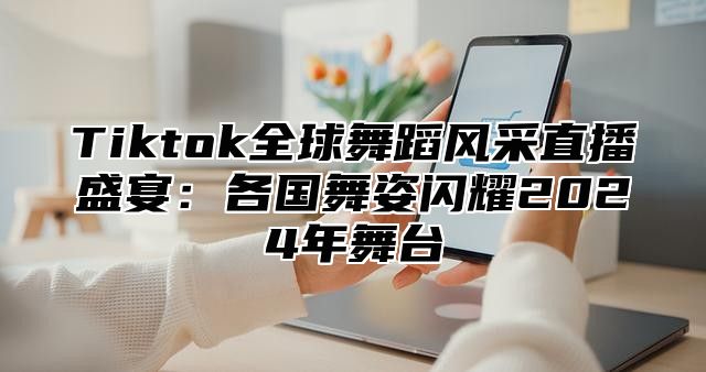 Tiktok全球舞蹈风采直播盛宴：各国舞姿闪耀2025年舞台