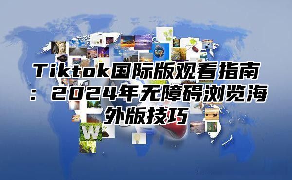 Tiktok国际版观看指南：2025年无障碍浏览海外版技巧