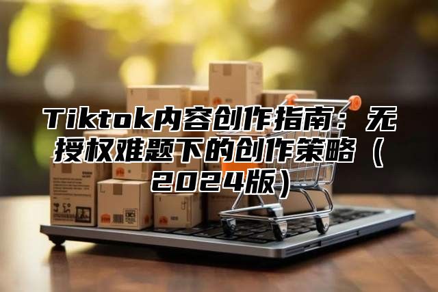 Tiktok内容创作指南：无授权难题下的创作策略2025版