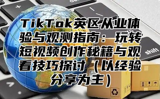TikTok英区从业体验与观测指南：玩转短视频创作秘籍与观看技巧探讨以经验分享为主