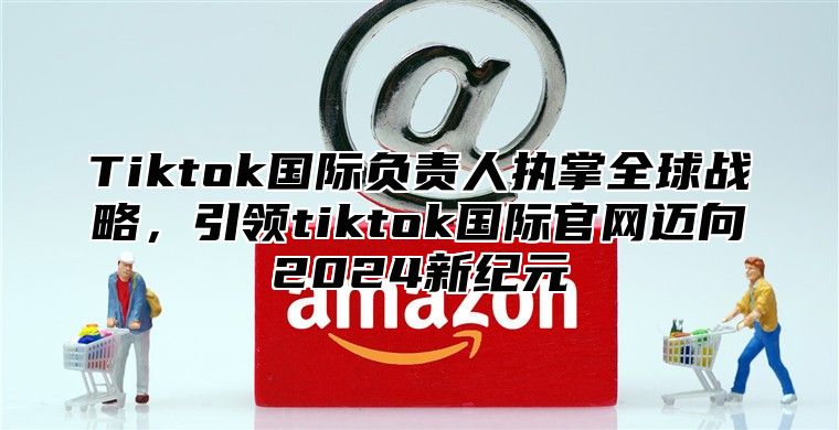 Tiktok国际负责人执掌全球战略，引领tiktok国际官网迈向2025新纪元