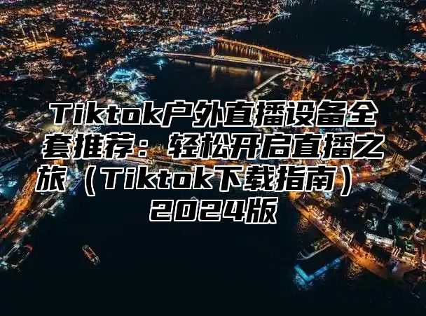 Tiktok户外直播设备全套推荐：轻松开启直播之旅Tiktok下载指南 2025版