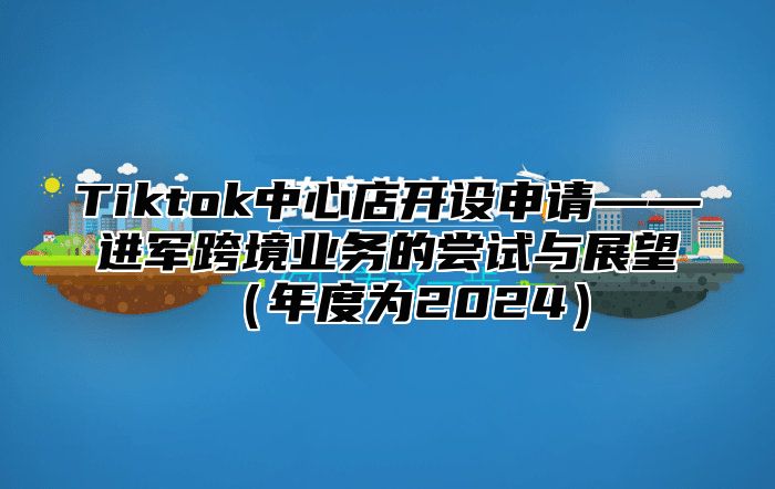 Tiktok中心店开设申请——进军跨境业务的尝试与展望年度为2025
