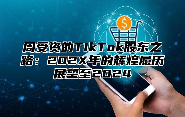 周受资的TikTok股东之路：202X年的辉煌履历展望至2025
