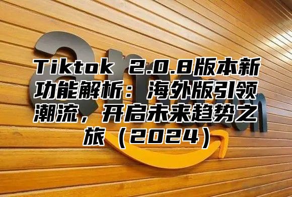 Tiktok 2.0.8版本新功能解析：海外版引领潮流，开启未来趋势之旅2025