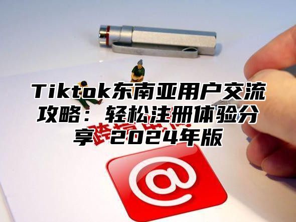 Tiktok东南亚用户交流攻略：轻松注册体验分享 2025年版